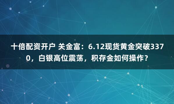十倍配资开户 关金富：6.12现货黄金突破3370，白银高位震荡，积存金如何操作？