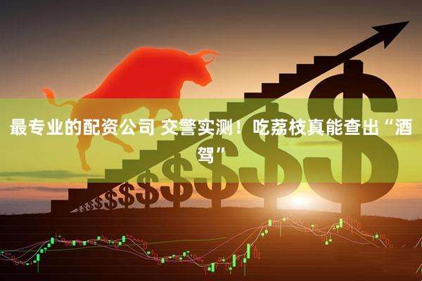 最专业的配资公司 交警实测！吃荔枝真能查出“酒驾”