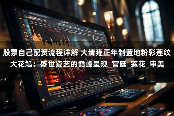 股票自己配资流程详解 大清雍正年制蓝地粉彩莲纹大花觚：盛世瓷艺的巅峰呈现_宫廷_莲花_审美