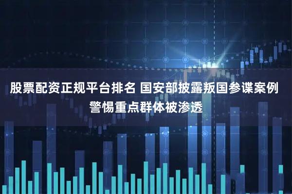 股票配资正规平台排名 国安部披露叛国参谍案例 警惕重点群体被渗透