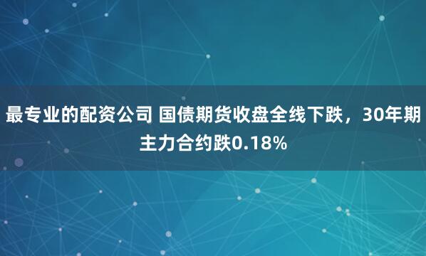 最专业的配资公司 国债期货收盘全线下跌，30年期主力合约跌0.18%