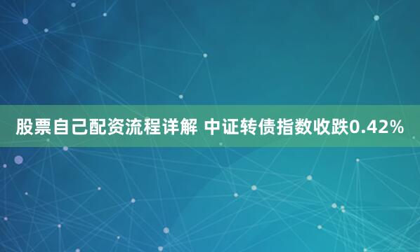 股票自己配资流程详解 中证转债指数收跌0.42%