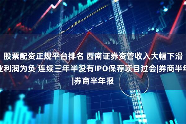 股票配资正规平台排名 西南证券资管收入大幅下滑营业利润为负 连续三年半没有IPO保荐项目过会|券商半年报