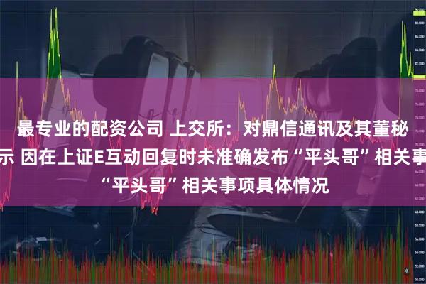 最专业的配资公司 上交所：对鼎信通讯及其董秘予以监管警示 因在上证E互动回复时未准确发布“平头哥”相关事项具体情况
