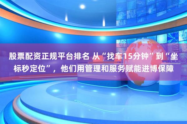 股票配资正规平台排名 从“找车15分钟”到“坐标秒定位”，他们用管理和服务赋能进博保障