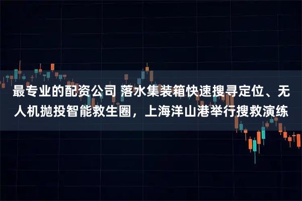 最专业的配资公司 落水集装箱快速搜寻定位、无人机抛投智能救生圈，上海洋山港举行搜救演练