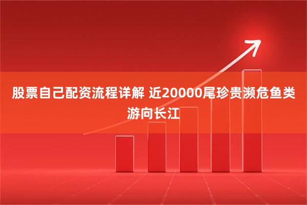 股票自己配资流程详解 近20000尾珍贵濒危鱼类游向长江