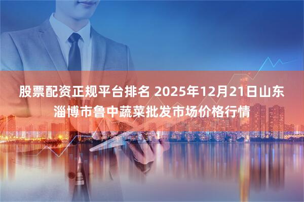 股票配资正规平台排名 2025年12月21日山东淄博市鲁中蔬菜批发市场价格行情
