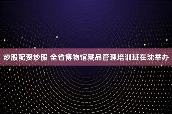 炒股配资炒股 全省博物馆藏品管理培训班在沈举办