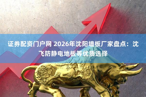 证券配资门户网 2026年沈阳墙板厂家盘点：沈飞防静电地板等优质选择