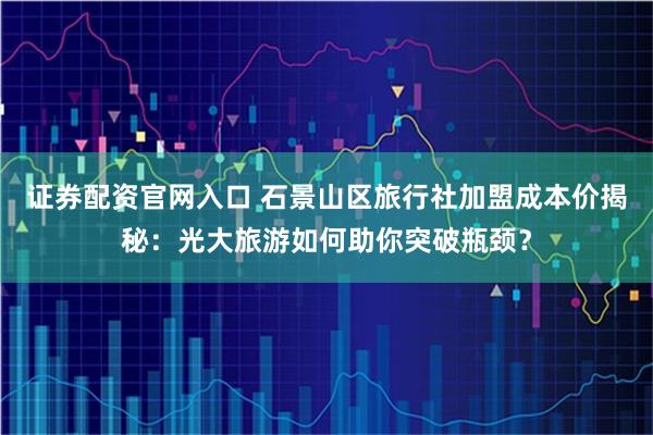 证券配资官网入口 石景山区旅行社加盟成本价揭秘：光大旅游如何助你突破瓶颈？