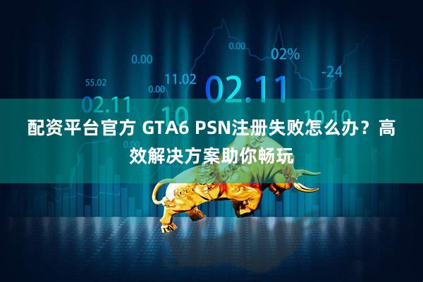 配资平台官方 GTA6 PSN注册失败怎么办？高效解决方案助你畅玩
