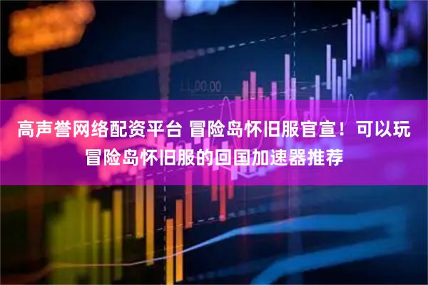 高声誉网络配资平台 冒险岛怀旧服官宣！可以玩冒险岛怀旧服的回国加速器推荐