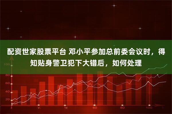 配资世家股票平台 邓小平参加总前委会议时，得知贴身警卫犯下大错后，如何处理